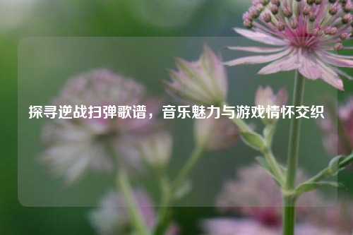 探寻逆战扫弹歌谱，音乐魅力与游戏情怀交织