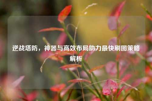 逆战塔防，神器与高效布局助力最快刷图策略解析