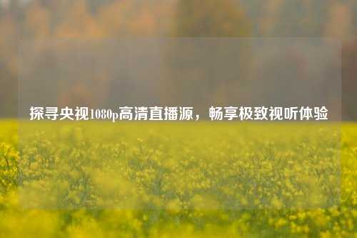 探寻央视1080p高清直播源，畅享极致视听体验