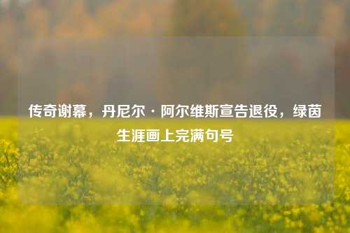 传奇谢幕，丹尼尔·阿尔维斯宣告退役，绿茵生涯画上完满句号