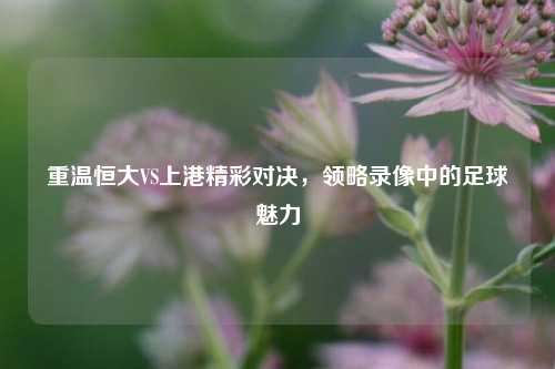 重温恒大VS上港精彩对决,领略录像中的足球魅力